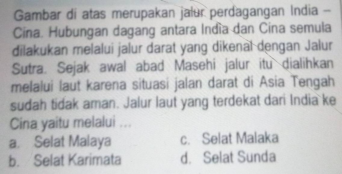 Gambar di atas merupakan jalur perdagangan India -
Cina. Hubungan dagang antara Indía dan Cina semula
dilakukan melalui jalur darat yang dikenal dengan Jalur
Sutra. Sejak awal abad Masehi jalur itu dialihkan
melalui laut karena situasi jalan darat di Asia Tengah
sudah tidak aman. Jalur laut yang terdekat dari India ke
Cina yaitu melalui ...
a. Selat Malaya c. Selat Malaka
b. Selat Karimata d. Selat Sunda