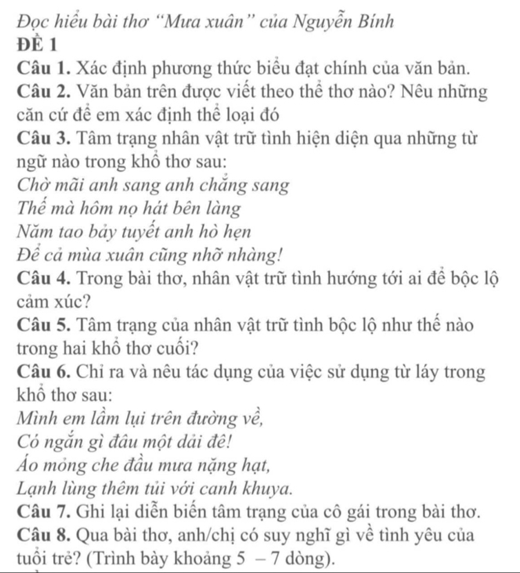 Đọc hiểu bài thơ “Mưa xuân” của Nguyễn Bính 
ĐÈ 1 
Câu 1. Xác định phương thức biểu đạt chính của văn bản. 
Câu 2. Văn bản trên được viết theo thể thơ nào? Nêu những 
căn cứ để em xác định thể loại đó 
Câu 3. Tâm trạng nhân vật trữ tình hiện diện qua những từ 
ngữ nào trong khô thơ sau: 
Chờ mãi anh sang anh chăng sang 
Thể mà hôm nọ hát bên làng 
Năm tao bảy tuyết anh hò hẹn 
Để cả mùa xuân cũng nhỡ nhàng! 
Câu 4. Trong bài thơ, nhân vật trữ tình hướng tới ai để bộc lộ 
cảm xúc? 
Câu 5. Tâm trạng của nhân vật trữ tình bộc lộ như thế nào 
trong hai khổ thơ cuối? 
Câu 6. Chỉ ra và nêu tác dụng của việc sử dụng từ láy trong 
khổ thơ sau: 
Mình em lầm lụi trên đường về, 
Có ngắn gì đâu một dải đê! 
Áo mỏng che đầu mưa nặng hạt, 
Lạnh lùng thêm tủi với canh khuya. 
Câu 7. Ghi lại diễn biển tâm trạng của cô gái trong bài thơ. 
Câu 8. Qua bài thơ, anh/chị có suy nghĩ gì về tình yêu của 
tuổi trẻ? (Trình bày khoảng 5 - 7 dòng).