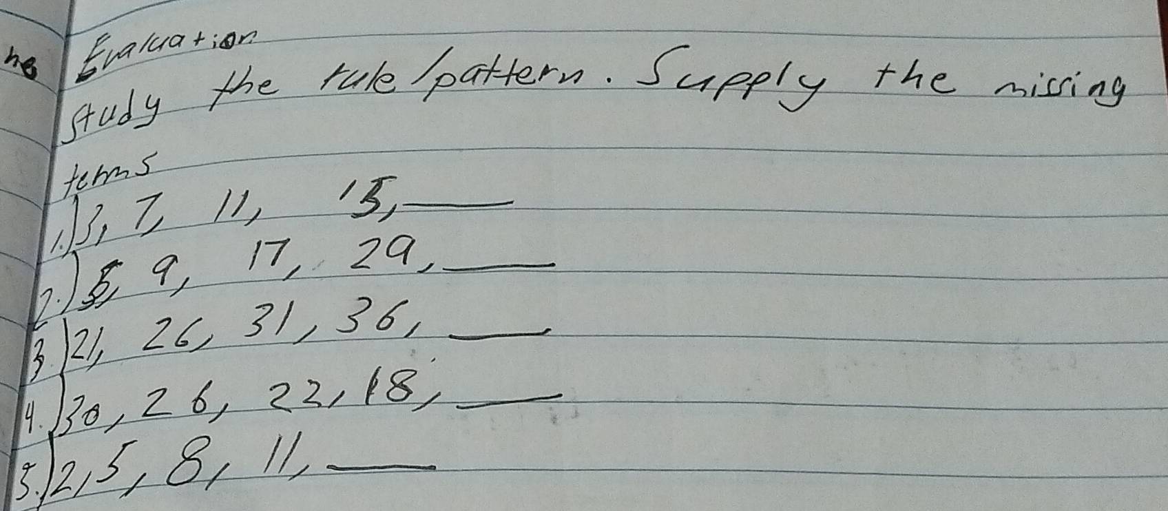 he Evaluation 
study the tale pattern. Supply the missing 
terms
3, 7 11, 3,_ 
6. 18 9, 17, 29 _
321, 26, 31, 36,_ 
4 130, 26, 22, 18,_ 
3. 215, 8, 11 _