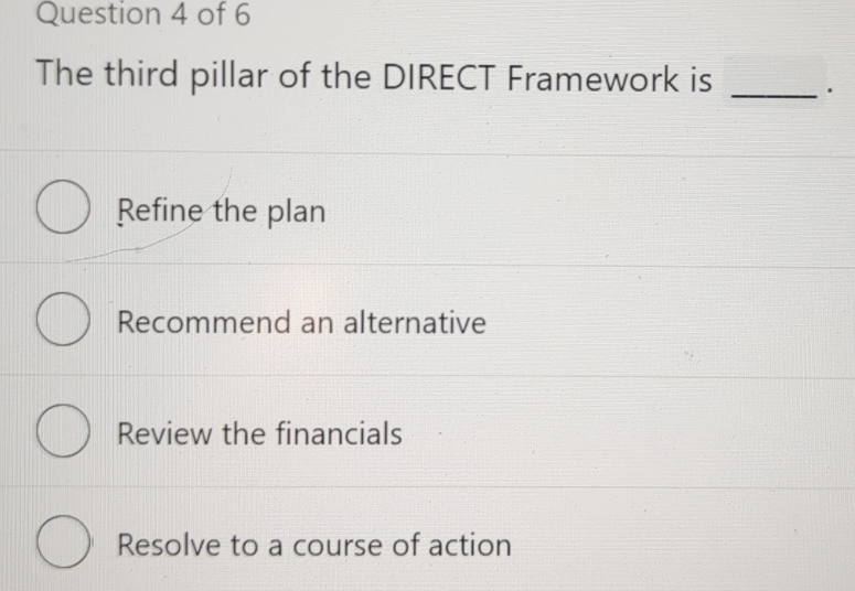 The third pillar of the DIRECT Framework is _.
Refine the plan
Recommend an alternative
Review the financials
Resolve to a course of action