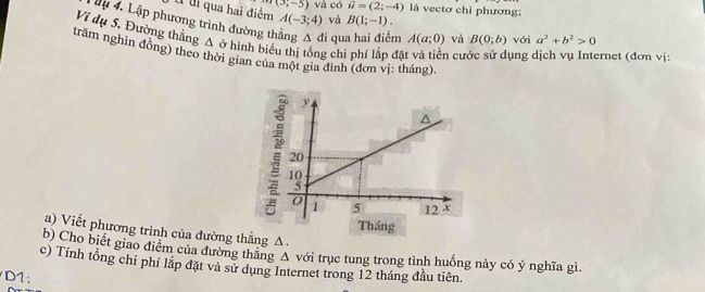 Él li qua hai điểm (3;-5) và có vector u=(2;-4) là vectơ chỉ phương;
A(-3;4) và B(1;-1). 
Mu 4. Lập phương trình đường th đi qu n A(a;0) và B(0;b) với a^2+b^2>0
Ví dụ 5. Đường thẳng A ở hình biểu thị tổng chi phí lần đá cước sử dụng dịch vụ Internet (đơn vị: 
trăm nghìn đông) theo thời gian của một gia đình (đơn vị: tháng). 
a) Viết phương trình của đường thẳng Δ. 
b) Cho biết giao điểm của đường thăng Δ với trục tung trong tình huống này có ý nghĩa gì. 
c) Tính tổng chi phí lập đặt và sử dụng Internet trong 12 tháng đầu tiên 
D1: