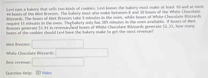 Levi runs a bakery that sells two kinds of cookies. Levi knows the bakery must make at least 10 and at most
44 boxes of the Mint Breezes. The bakery must also make between 8 and 30 boxes of the White Chocolate 
Blizzards. The boxes of Mint Breezes take 5 minutes in the oven, while boxes of White Chocolate Blizzards 
require 11 minutes in the oven. The bakery only has 385 minutes in the oven available. If boxes of Mint 
Breezes generate $1.91 in revenue, and boxes of White Chocolate Blizzards generate $2.33, how many 
boxes of the cookies should Levi have the bakery make to get the most revenue? 
Mint Breezes: 
White Chocolate Blizzards: 
Best revenue: 
Question Help: * Vídeo