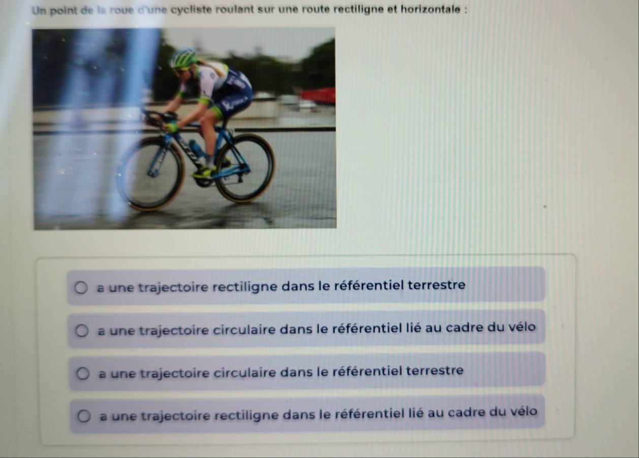 Un point de la roue d'une cycliste roulant sur une route rectiligne et horizontale :
a une trajectoire rectiligne dans le référentiel terrestre
a une trajectoire circulaire dans le référentiel lié au cadre du vélo
a une trajectoire circulaire dans le référentiel terrestre
a une trajectoire rectiligne dans le référentiel lié au cadre du vélo