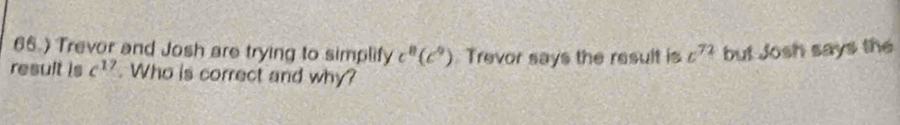 66.) Trevor and Josh are trying to simplify c^8(c^9) Trevor says the result is c^(72) but Josh says the 
result is c^(17). Who is correct and why?