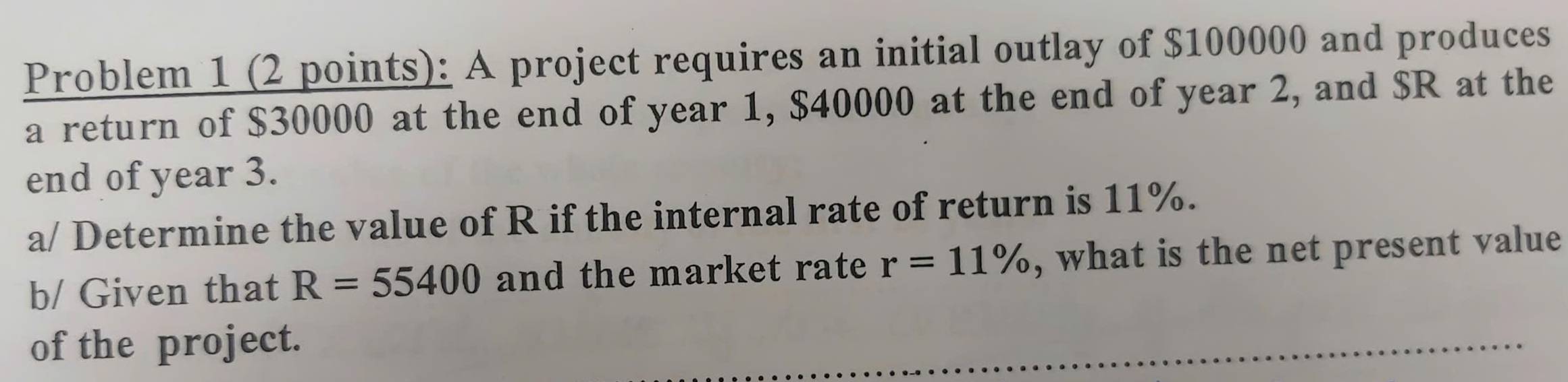 Problem 1 (2 points): A project requires an initial outlay of $100000 and produces 
a return of $30000 at the end of year 1, $40000 at the end of year 2, and $R at the 
end of year 3. 
a/ Determine the value of R if the internal rate of return is 11%. 
b/ Given that R=55400 and the market rate r=11% , what is the net present value 
of the project.