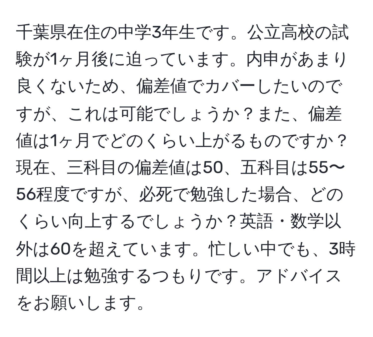 千葉県在住の中学3年生です。公立高校の試験が1ヶ月後に迫っています。内申があまり良くないため、偏差値でカバーしたいのですが、これは可能でしょうか？また、偏差値は1ヶ月でどのくらい上がるものですか？現在、三科目の偏差値は50、五科目は55〜56程度ですが、必死で勉強した場合、どのくらい向上するでしょうか？英語・数学以外は60を超えています。忙しい中でも、3時間以上は勉強するつもりです。アドバイスをお願いします。