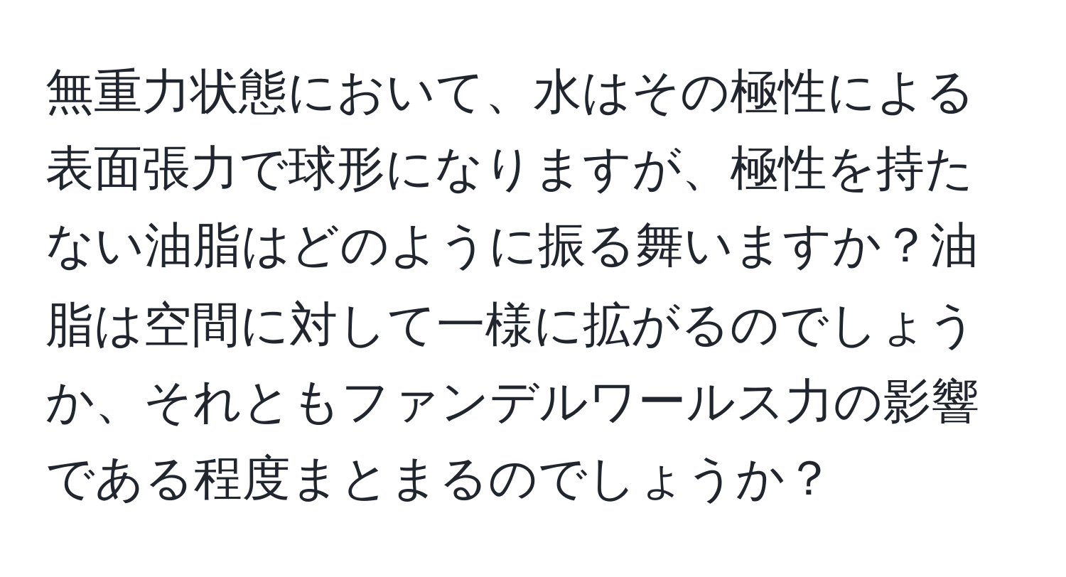 無重力状態において、水はその極性による表面張力で球形になりますが、極性を持たない油脂はどのように振る舞いますか？油脂は空間に対して一様に拡がるのでしょうか、それともファンデルワールス力の影響である程度まとまるのでしょうか？