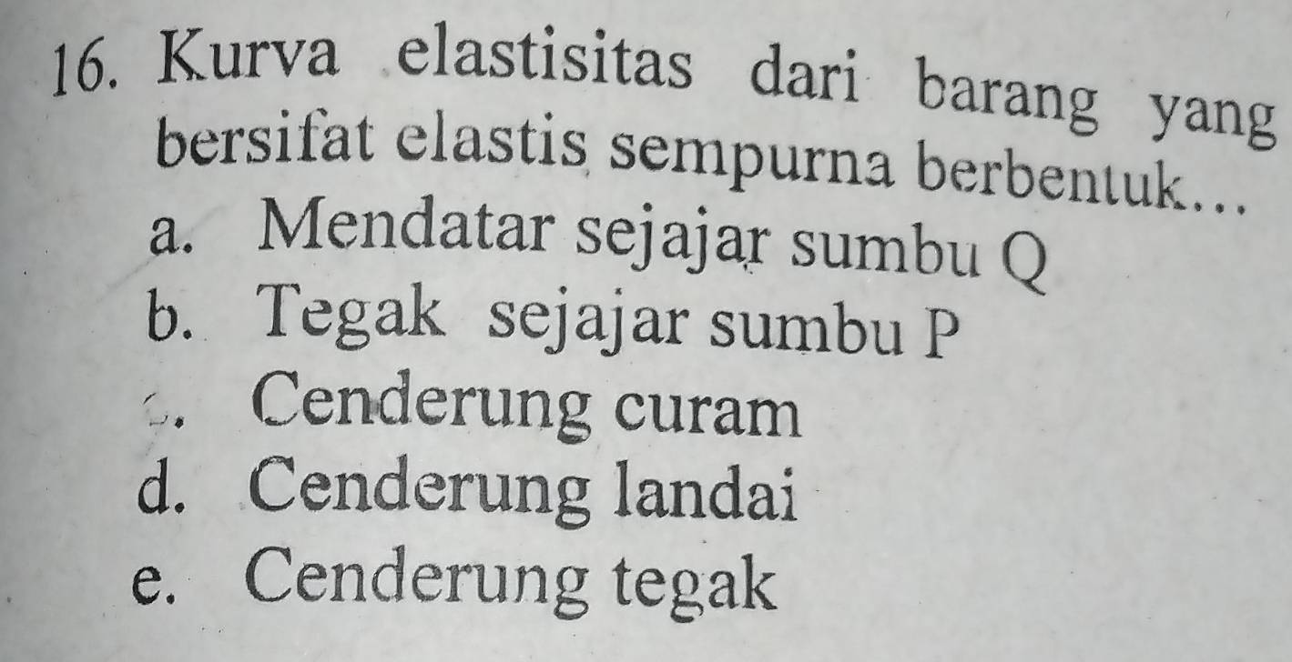 Kurva elastisitas dari barang yang
bersifat elastis sempurna berbentuk...
a. Mendatar sejajar sumbu Q
b. Tegak sejajar sumbu P
Cenderung curam
d. Cenderung landai
e. Cenderung tegak