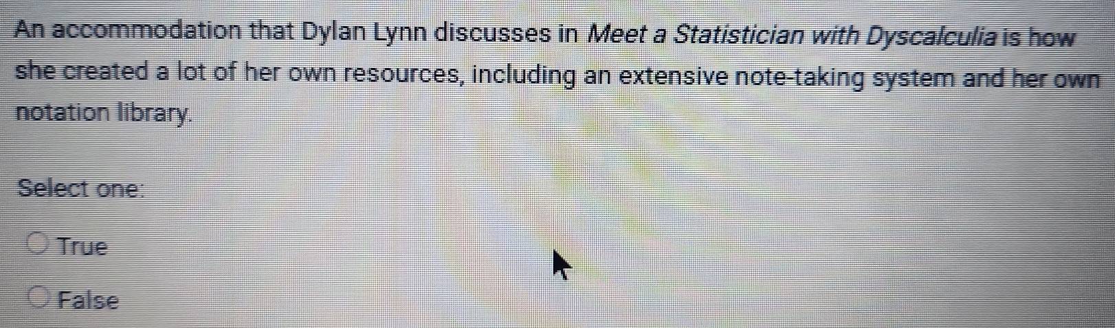 An accommodation that Dylan Lynn discusses in Meet a Statistician with Dyscalculia is how
she created a lot of her own resources, including an extensive note-taking system and her own
notation library.
Select one:
True
False