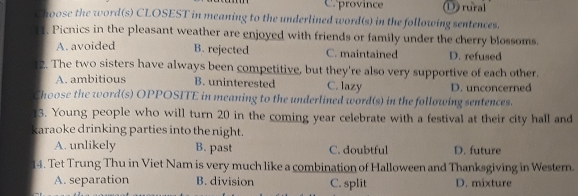 Cprovince ①) rural
Choose the word(s) CLOSEST in meaning to the underlined word(s) in the following sentences.
11. Picnics in the pleasant weather are enjoyed with friends or family under the cherry blossoms.
A. avoided B. rejected C. maintained D. refused
12. The two sisters have always been competitive, but they're also very supportive of each other.
A. ambitious B. uninterested C. lazy D. unconcerned
Choose the word(s) OPPOSITE in meaning to the underlined word(s) in the following sentences.
13. Young people who will turn 20 in the coming year celebrate with a festival at their city hall and
karaoke drinking parties into the night.
A. unlikely B. past C. doubtful D. future
14. Tet Trung Thu in Viet Nam is very much like a combination of Halloween and Thanksgiving in Western.
A. separation B. division C. split D. mixture