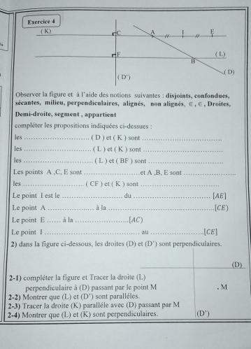 Observer la figure et à l'aide des notions suivantes : disjoints, confondues,
sécantes, milieu, perpendiculaires, alignés, non alignés. ∈ , ∈ , Droites,
Demi-droite, segment , appartient
compléter les propositions indiquées ci-dessues :
les _( D ) et ( K ) sont_
les _( L ) et ( K ) sont_
les_ ( L ) et ( BF ) sont_
Les points A ,C, E sont _et A .B. E sont_
les _( CF ) et ( K ) sont_
Le point I est le _du _[AE]
Le point A _à la _[CE)
Le point E_ , à la _[AC)
Le point I _au _.[CE]
2) dans la figure ci-dessous, les droites (D) et (D') sont perpendiculaires.
(D)
2-1) compléter la figure et Tracer la droite (L)
perpendiculaire à (D) passant par le point M . M
2-2) Montrer que (L) et (D') sont paralléles.
2-3) Tracer la droite (K) paralléle avec (D) passant par M
2-4) Montrer que (L) et (K) sont perpendiculaires. (D')