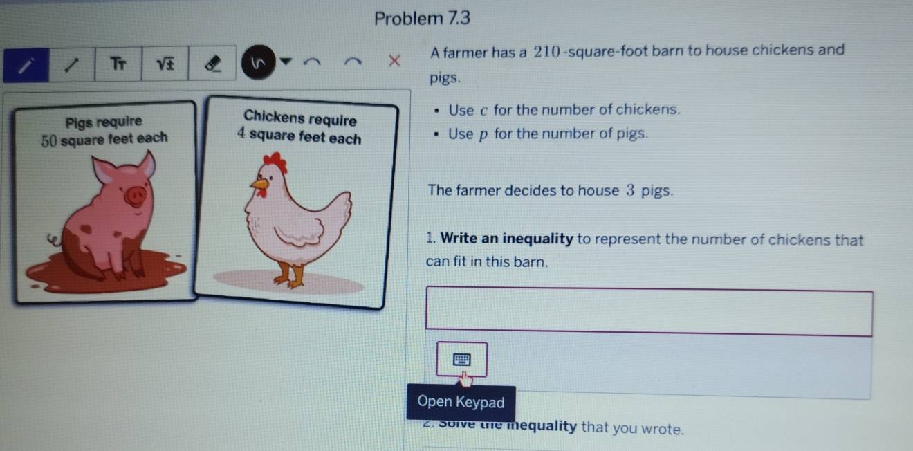 Problem 7.3 
A farmer has a 210-square-foot barn to house chickens and 
i / Tr sqrt(± ) 
pigs. 
Use c for the number of chickens. 
Use p for the number of pigs. 
The farmer decides to house 3 pigs. 
1. Write an inequality to represent the number of chickens that 
can fit in this barn. 
Open Keypad 
. Solve the mequality that you wrote.