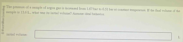 The pressure of a sample of argon gas is increased from 1.67 bar to 6.51 bar at constant temperature. If the final volume of the 
sample is 13.6 L, what was its initial volume? Assume ideal behavior. 
initial volume:
L