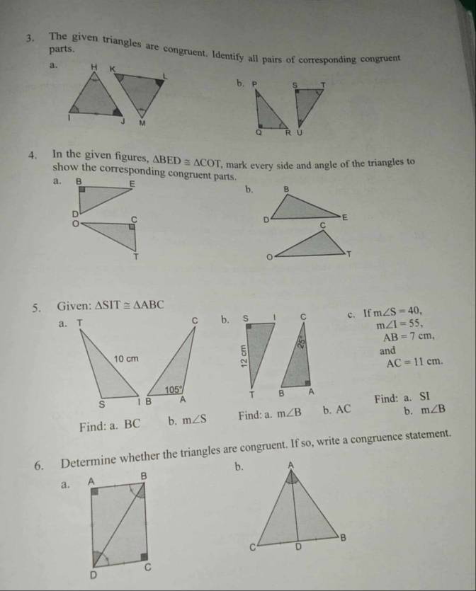 The given triangles are congruent. Identify all pairs of corresponding congruent
parts.
a. K L 
J M
4. In the given figures, △ BED≌ △ COT , mark every side and angle of the triangles to
show the corresponding congruent parts.
a. b.
5. Given: △ SIT≌ △ ABC
a. b.  s 1 C c. If m∠ S=40,
m∠ I=55,
AB=7cm,
and
AC=11cm.
T B A Find: a. SI
Find: a. BC b. m∠ S Find: a. m∠ B b. AC b. m∠ B
6. Determine whether the triangles are congruent. If so, write a congruence statement.
b.
a.