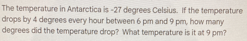 The temperature in Antarctica is -27 degrees Celsius. If the temperature 
drops by 4 degrees every hour between 6 pm and 9 pm, how many
degrees did the temperature drop? What temperature is it at 9 pm?