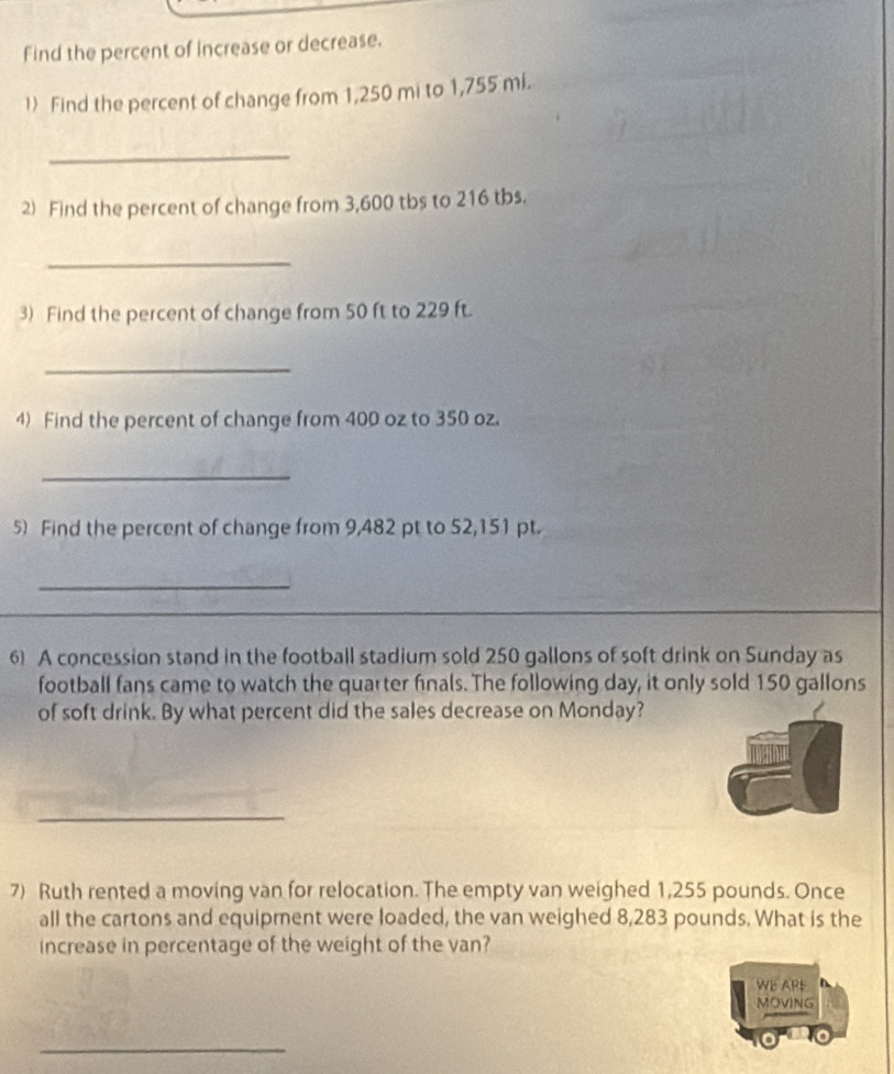 Find the percent of increase or decrease. 
l) Find the percent of change from 1,250 mi to 1,755 mi. 
_ 
2) Find the percent of change from 3,600 tbs to 216 tbs. 
_ 
3) Find the percent of change from 50 ft to 229 ft. 
_ 
4) Find the percent of change from 400 oz to 350 oz. 
_ 
5) Find the percent of change from 9,482 pt to 52,151 pt. 
_ 
6) A concession stand in the football stadium sold 250 gallons of soft drink on Sunday as 
football fans came to watch the quarter finals. The following day, it only sold 150 gallons
of soft drink. By what percent did the sales decrease on Monday? 
_ 
7) Ruth rented a moving van for relocation. The empty van weighed 1,255 pounds. Once 
all the cartons and equipment were loaded, the van weighed 8,283 pounds. What is the 
increase in percentage of the weight of the van? 
WE APF 
MOVING 
_