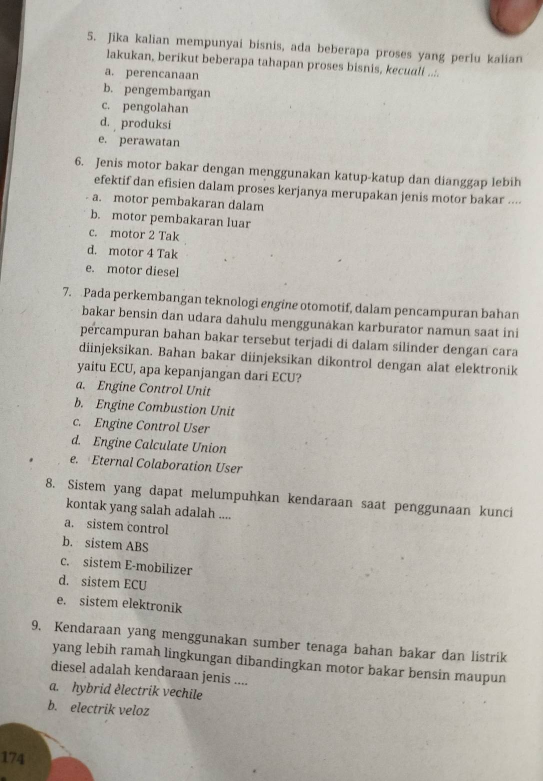 Jika kalian mempunyai bisnis, ada beberapa proses yang perlu kalian
lakukan, berikut beberapa tahapan proses bisnis, kecuali ....
a. perencanaan
b. pengembangan
c. pengolahan
d. produksi
e. perawatan
6. Jenis motor bakar dengan menggunakan katup-katup dan dianggap lebih
efektif dan efisien dalam proses kerjanya merupakan jenis motor bakar ....
a. motor pembakaran dalam
b. motor pembakaran luar
c. motor 2 Tak
d. motor 4 Tak
e. motor diesel
7. Pada perkembangan teknologi engine otomotif, dalam pencampuran bahan
bakar bensin dan udara dahulu menggunakan karburator namun saat ini
percampuran bahan bakar tersebut terjadi di dalam silinder dengan cara
diinjeksikan. Bahan bakar diinjeksikan dikontrol dengan alat elektronik
yaitu ECU, apa kepanjangan dari ECU?
a. Engine Control Unit
b. Engine Combustion Unit
c. Engine Control User
d. Engine Calculate Union
e. Eternal Colaboration User
8. Sistem yang dapat melumpuhkan kendaraan saat penggunaan kunci
kontak yang salah adalah ....
a. sistem control
b. sistem ABS
c. sistem E-mobilizer
d. sistem ECU
e. sistem elektronik
9. Kendaraan yang menggunakan sumber tenaga bahan bakar dan listrik
yang lebih ramah lingkungan dibandingkan motor bakar bensin maupun
diesel adalah kendaraan jenis ....
a. hybrid èlectrik vechile
b. electrik veloz
174