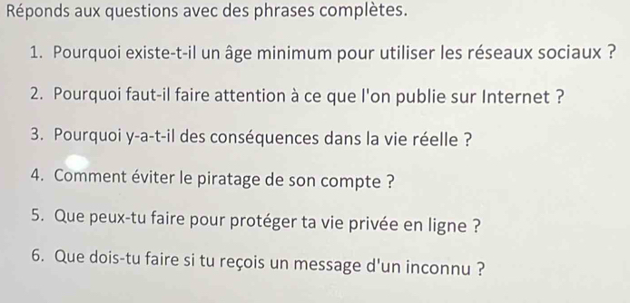 Réponds aux questions avec des phrases complètes. 
1. Pourquoi existe-t-il un âge minimum pour utiliser les réseaux sociaux ? 
2. Pourquoi faut-il faire attention à ce que l'on publie sur Internet ? 
3. Pourquoi y-a-t-il des conséquences dans la vie réelle ? 
4. Comment éviter le piratage de son compte ? 
5. Que peux-tu faire pour protéger ta vie privée en ligne ? 
6. Que dois-tu faire si tu reçois un message d'un inconnu ?