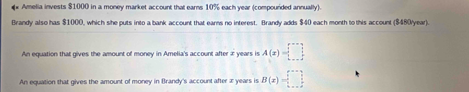 Amelia invests $1000 in a money market account that earns 10% each year (compounded annually). 
Brandy also has $1000, which she puts into a bank account that earns no interest. Brandy adds $40 each month to this account ($480/year). 
An equation that gives the amount of money in Amelia's account after x years is A(x)=□
An equation that gives the amount of money in Brandy's account after x years is B(x)=□