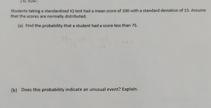 Do Nơw: 
Students taking a standardized IQ test had a mean score of 100 with a standard deviation of 15. Assume 
that the scores are normally distributed. 
(a) Find the probability that a student had a score less than 75. 
(b) Does this probability indicate an unusual event? Explain.