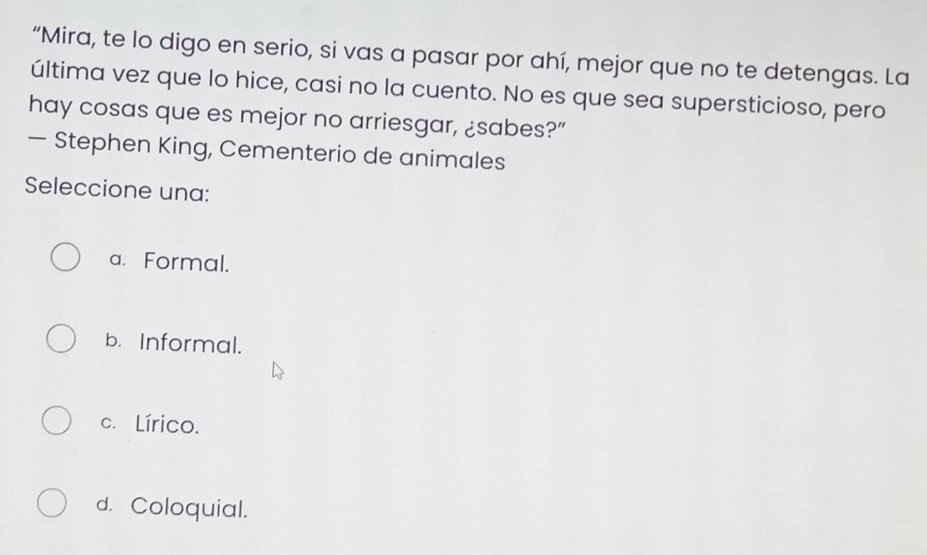 “Mira, te lo digo en serio, si vas a pasar por ahí, mejor que no te detengas. La
última vez que lo hice, casi no la cuento. No es que sea supersticioso, pero
hay cosas que es mejor no arriesgar, ¿sabes?”
— Stephen King, Cementerio de animales
Seleccione una:
a. Formal.
b. Informal.
c. Lírico.
d. Coloquial.