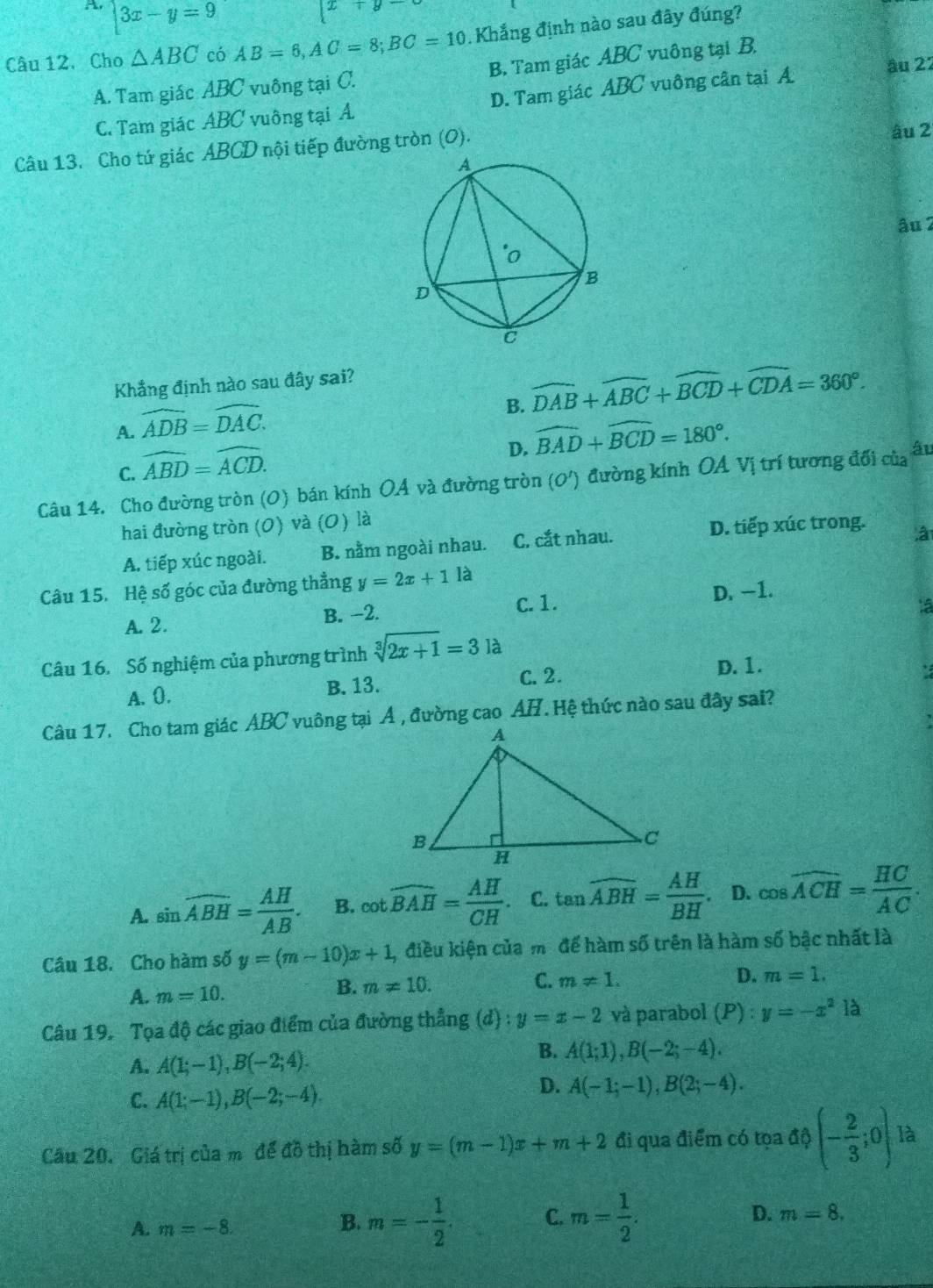 A |3x-y=9
x+y
Câu 12,Cho △ ABC có AB=6,AC=8;BC=10. Khắng định nào sau đây đúng?
A. Tam giác ABC vuông tại C. B. Tam giác ABC vuông tại B.
C. Tam giác ABC vuông tại A D. Tam giác ABC vuông cân tại A âu 22
Câu 13. Cho tứ giác ABCD nội tiếp đường tròn (0). âu 2
âu 2
Khẳng định nào sau đây sai?
B. widehat DAB+widehat ABC+widehat BCD+widehat CDA=360°.
A. widehat ADB=widehat DAC.
D. widehat BAD+widehat BCD=180°.
C. widehat ABD=widehat ACD.
Câu 14. Cho đường tròn (0) bán kính OÁ và đường tròn (O') đường kính OA Vị trí tương đối của âu
hai đường tròn (0) và (0) là
A. tiếp xúc ngoài. B. nằm ngoài nhau. C. cắt nhau.
D. tiếp xúc trong. â
Câu 15. Hệ số góc của đường thẳng y=2x+1 là
A. 2. B. -2. C. 1. D. −1.
ta
Câu 16. Số nghiệm của phương trình sqrt[3](2x+1)=3 là
A. 0. B. 13. C. 2. D. 1.
Câu 17. Cho tam giác ABC vuông tại Á , đường cao  H. Hệ thức nào sau đây sai?
A. sin overline ABH= AH/AB . B. cot widehat BAH= AH/CH . C. tan widehat ABH= AH/BH . D. cos widehat ACH= HC/AC .
Câu 18. Cho hàm số y=(m-10)x+1 , điều kiện của mô để hàm số trên là hàm số bậc nhất là
A. m=10. B. m!= 10. C. m!= 1.
D. m=1.
Câu 19. Tọa độ các giao điểm của đường thẳng (d):y=x-2 và parabol (P):y=-x^2 à
A. A(1;-1),B(-2;4).
B. A(1;1),B(-2;-4).
C. A(1;-1),B(-2;-4).
D. A(-1;-1),B(2;-4).
Câu 20. Giá trị của mô để đồ thị hàm số y=(m-1)x+m+2 đi qua điểm có tọa a?(- 2/3 ;0) là
A. m=-8.
B. m=- 1/2 . C. m= 1/2 . D. m=8.