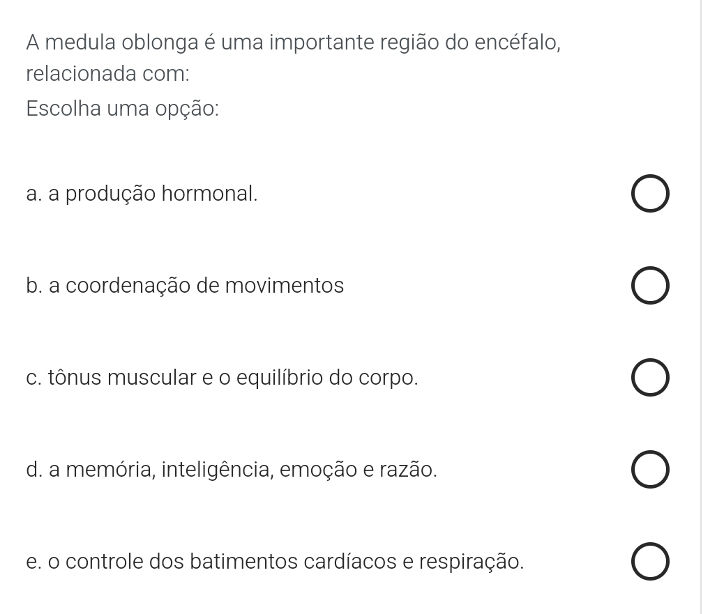 A medula oblonga é uma importante região do encéfalo,
relacionada com:
Escolha uma opção:
a. a produção hormonal.
b. a coordenação de movimentos
c. tônus muscular e o equilíbrio do corpo.
d. a memória, inteligência, emoção e razão.
e. o controle dos batimentos cardíacos e respiração.