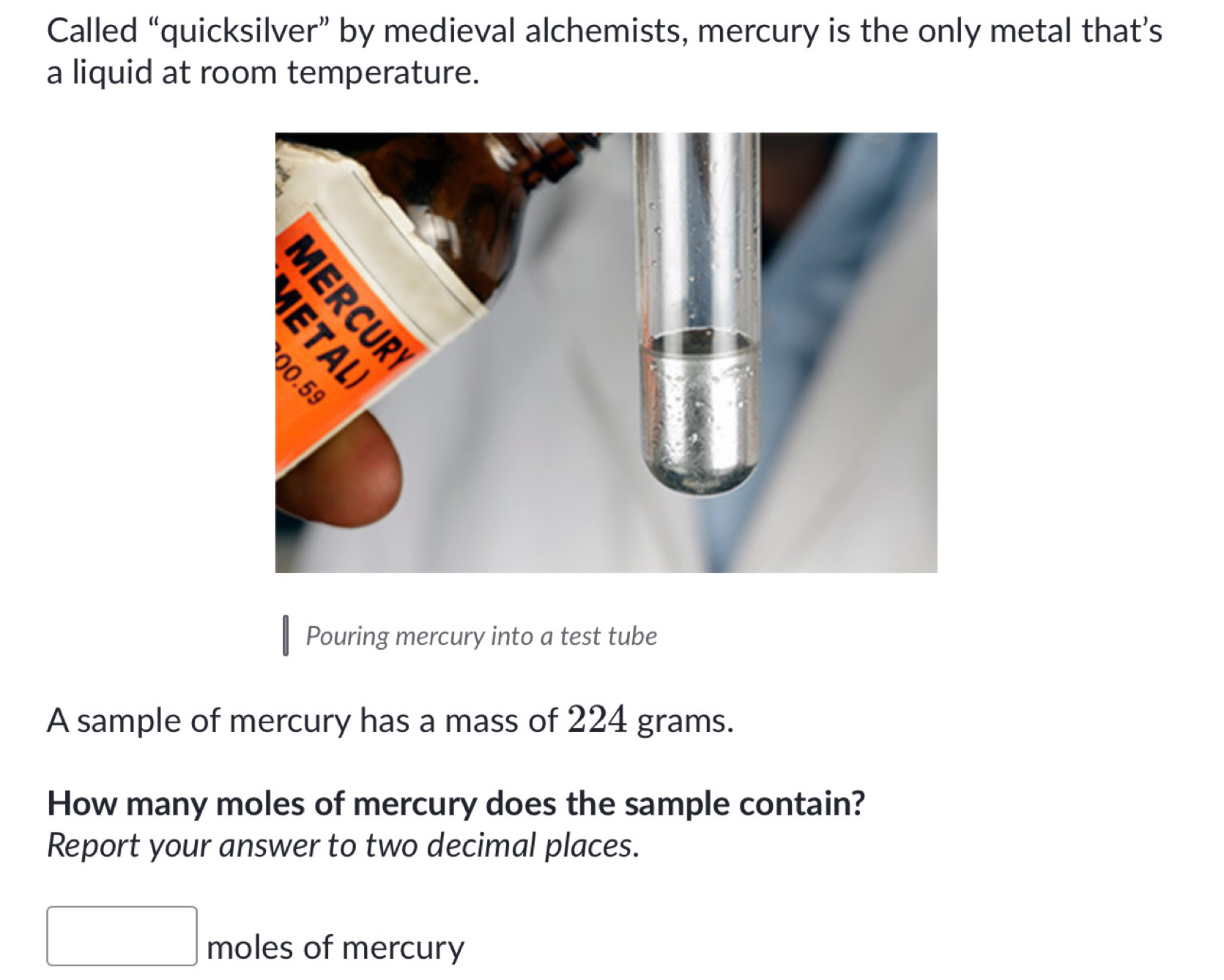 Called “quicksilver” by medieval alchemists, mercury is the only metal that’s 
a liquid at room temperature. 
Pouring mercury into a test tube 
A sample of mercury has a mass of 224 grams. 
How many moles of mercury does the sample contain? 
Report your answer to two decimal places. 
moles of mercury