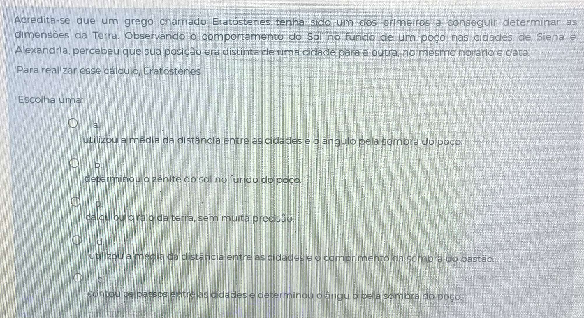 Acredita-se que um grego chamado Eratóstenes tenha sido um dos primeiros a conseguir determinar as
dimensões da Terra. Observando o comportamento do Sol no fundo de um poço nas cidades de Siena e
Alexandria, percebeu que sua posição era distinta de uma cidade para a outra, no mesmo horário e data.
Para realizar esse cálculo, Eratóstenes
Escolha uma:
a.
utilizou a média da distância entre as cidades e o ângulo pela sombra do poço.
b.
determinou o zênite do sol no fundo do poço.
C.
calculou o raio da terra, sem muita precisão.
d.
utilizou a média da distância entre as cidades e o comprimento da sombra do bastão.
e.
contou os passos entre as cidades e determinou o ângulo pela sombra do poço