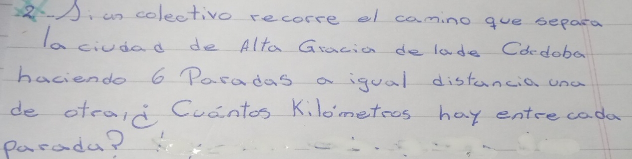 un colectivo recorre el camino gue separa 
la ciudad de Alta Gracia delade Cordoba 
haciendo 6 Paradas a igual distancia una 
de oteaid Cucntos Kilometoos hay entrecada 
parada?