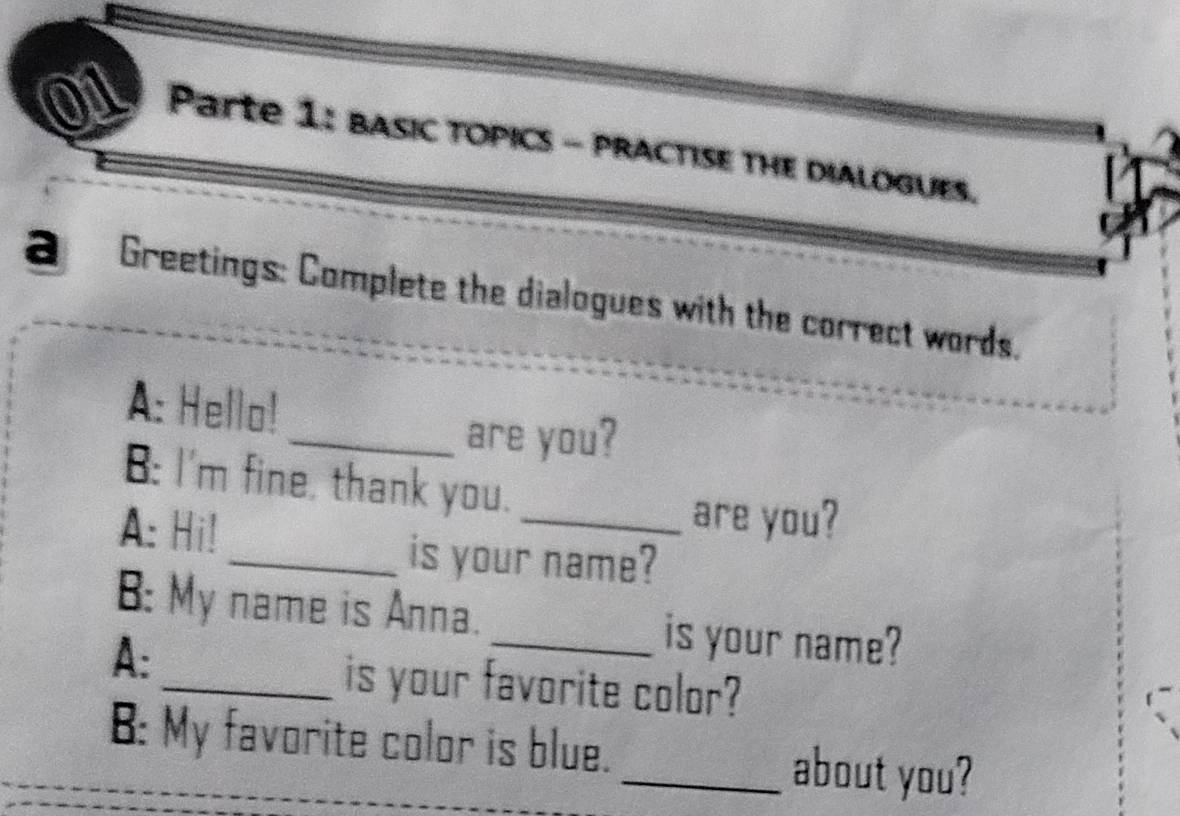 Parte 1: bASIC TOPICS - PRACTISE THE DIALOGUES. 
a Greetings: Complete the dialogues with the correct words. 
A: Hello! 
_are you? 
B: I'm fine, thank you. _are you? 
A: Hi! 
_is your name? 
B: My name is Anna. _is your name? 
A: 
_is your favorite color? 
B: My favorite color is blue. _about you?