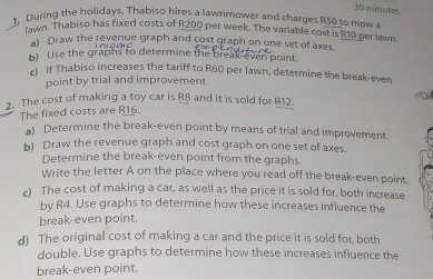 minutes 
1, During the holidays, Thabiso hires a lawnmower and charges R50 to mow a 
Iwn. Thabiso has fixed costs of R200 per week. The variable cost is R10 per lawn 
a) Draw the revenue graph and cost graph on one set of axes. 
b) Use the graphs to determine the break even point. 
c) If Thabiso increases the tariff to R60 per lawn, determine the break-even 
point by trial and improvement. 
2. The cost of making a toy car is R8 and it is sold for R12. 
The fixed costs are R16. 
a) Determine the break-even point by means of trial and improvement 
b) Draw the revenue graph and cost graph on one set of axes. 
Determine the break-even point from the graphs. 
Write the letter A on the place where you read off the break-even point. 
c) The cost of making a car, as well as the price it is sold for, both increase 
by R4. Use graphs to determine how these increases influence the 
break-even point. 
d) The original cost of making a car and the price it is sold for, both 
double. Use graphs to determine how these increases influence the 
break-even point.