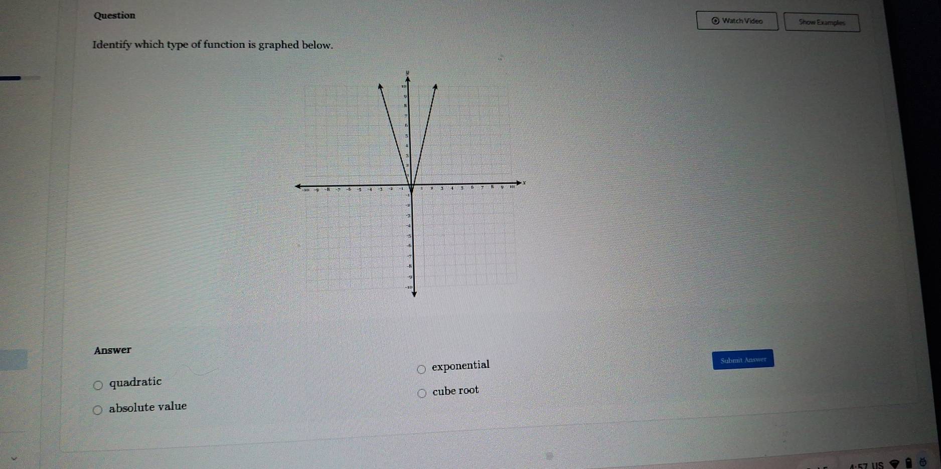 Question ③ Watch Video Show Examples
Identify which type of function is graphed below.
Answer
quadratic exponential Submit Answer
cube root
absolute value