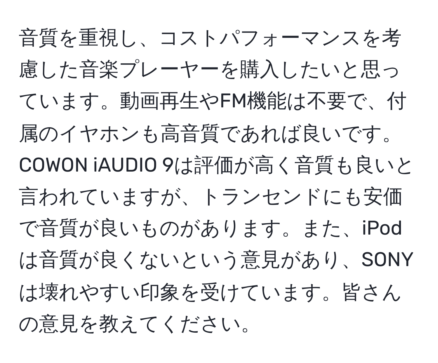 音質を重視し、コストパフォーマンスを考慮した音楽プレーヤーを購入したいと思っています。動画再生やFM機能は不要で、付属のイヤホンも高音質であれば良いです。COWON iAUDIO 9は評価が高く音質も良いと言われていますが、トランセンドにも安価で音質が良いものがあります。また、iPodは音質が良くないという意見があり、SONYは壊れやすい印象を受けています。皆さんの意見を教えてください。