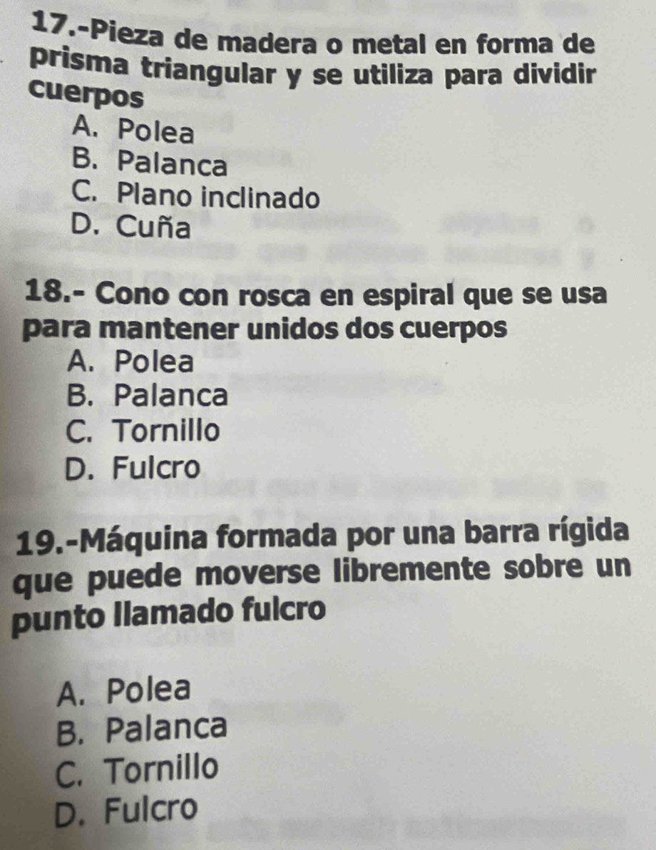 17.-Pieza de madera o metal en forma de
prisma triangular y se utiliza para dividir
cuerpos
A. Polea
B. Palanca
C. Plano inclinado
D. Cuña
18.- Cono con rosca en espiral que se usa
para mantener unidos dos cuerpos
A. Polea
B. Palanca
C. Tornillo
D. Fulcro
19.-Máquina formada por una barra rígida
que puede moverse libremente sobre un
punto llamado fulcro
A. Polea
B. Palanca
C. Tornillo
D. Fulcro