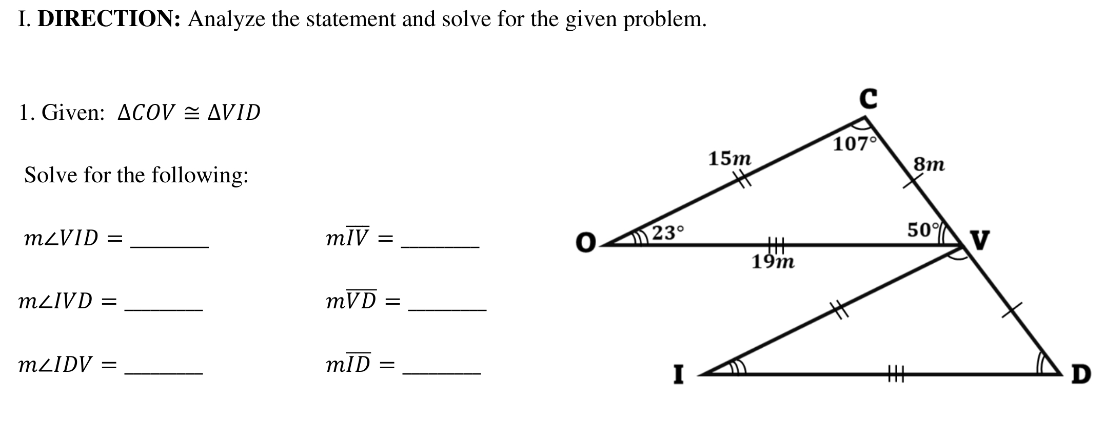 DIRECTION: Analyze the statement and solve for the given problem.
1. Given: △ COV≌ △ VID
Solve for the following:
_ m∠ VID=
moverline IV= _
m∠ IVD= _
moverline VD= _
m∠ IDV= _
moverline ID= _