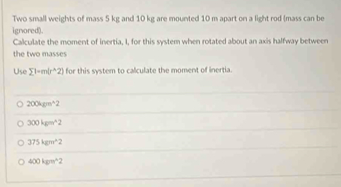 Two small weights of mass 5 kg and 10 kg are mounted 10 m apart on a light rod (mass can be
ignored).
Calculate the moment of inertia, I, for this system when rotated about an axis halfway between
the two masses
Use sumlimits 1-m(r^(wedge)2) for this system to calculate the moment of inertia.
200kgm^(wedge)2
300kgm^(wedge)2
375kgm^(wedge 2
400kgm^wedge)2