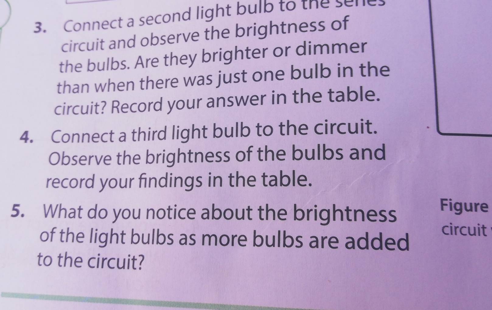 Connect a second light bulb to the seres 
circuit and observe the brightness of 
the bulbs. Are they brighter or dimmer 
than when there was just one bulb in the 
circuit? Record your answer in the table. 
4. Connect a third light bulb to the circuit. 
Observe the brightness of the bulbs and 
record your findings in the table. 
5. What do you notice about the brightness 
Figure 
circuit 
of the light bulbs as more bulbs are added 
to the circuit?