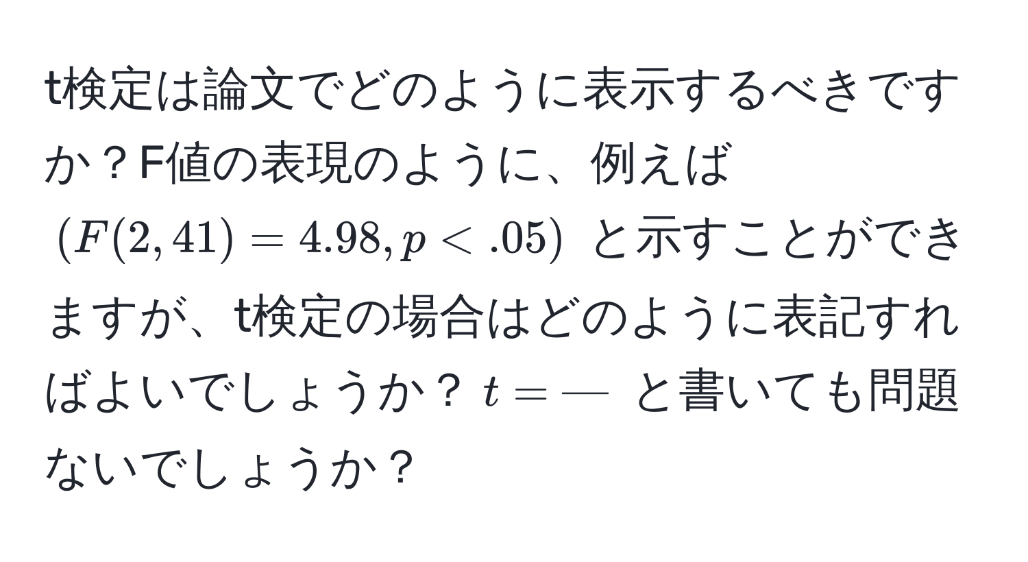 t検定は論文でどのように表示するべきですか？F値の表現のように、例えば $(F(2, 41) = 4.98, p < .05)$ と示すことができますが、t検定の場合はどのように表記すればよいでしょうか？$t = ---$ と書いても問題ないでしょうか？