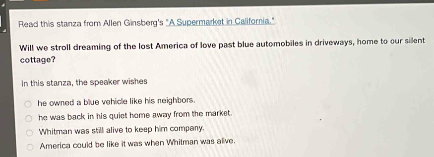 Read this stanza from Allen Ginsberg's "A Supermarket in California."
Will we stroll dreaming of the lost America of love past blue automobiles in driveways, home to our silent
cottage?
In this stanza, the speaker wishes
he owned a blue vehicle like his neighbors.
he was back in his quiet home away from the market.
Whitman was still alive to keep him company.
America could be like it was when Whitman was alive.