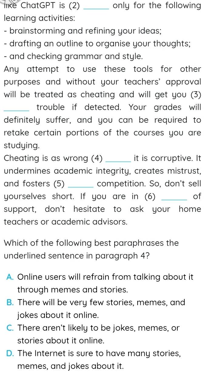 like ChatGPT is (2) _only for the following 
learning activities:
- brainstorming and refining your ideas;
- drafting an outline to organise your thoughts;
- and checking grammar and style.
Any attempt to use these tools for other
purposes and without your teachers' approval
will be treated as cheating and will get you (3)
_trouble if detected. Your grades will
definitely suffer, and you can be required to
retake certain portions of the courses you are 
studying.
Cheating is as wrong (4) _it is corruptive. It
undermines academic integrity, creates mistrust,
and fosters (5) _competition. So, don't sell
yourselves short. If you are in (6) _of
support, don't hesitate to ask your home
teachers or academic advisors.
Which of the following best paraphrases the
underlined sentence in paragraph 4?
A. Online users will refrain from talking about it
through memes and stories.
B. There will be very few stories, memes, and
jokes about it online.
C. There aren't likely to be jokes, memes, or
stories about it online.
D. The Internet is sure to have many stories,
memes, and jokes about it.