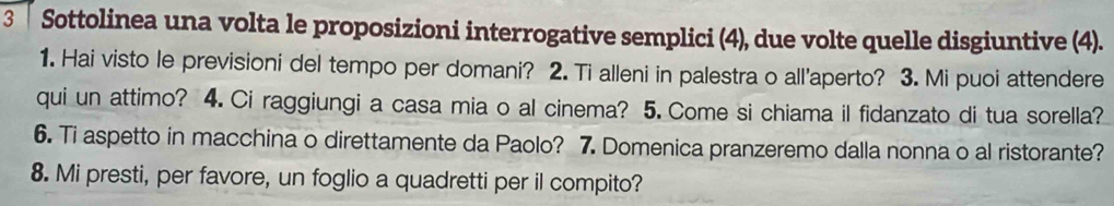 Sottolinea una volta le proposizioni interrogative semplici (4), due volte quelle disgiuntive (4). 
1. Hai visto le previsioni del tempo per domani? 2. Ti alleni in palestra o all'aperto? 3. Mi puoi attendere 
qui un attimo? 4. Ci raggiungi a casa mia o al cinema? 5. Come si chiama il fidanzato di tua sorella? 
6. Ti aspetto in macchina o direttamente da Paolo? 7. Domenica pranzeremo dalla nonna o al ristorante? 
8. Mi presti, per favore, un foglio a quadretti per il compito?