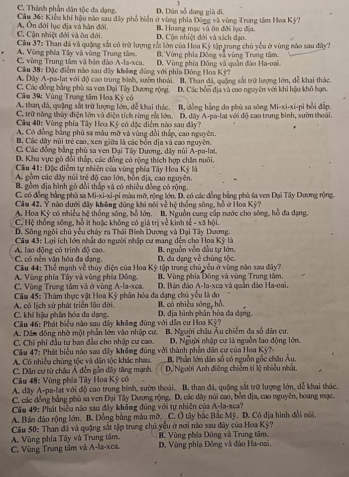 3
C. Thành phần dân tộc đa dạng. D. Dân số đang già đi.
Câu 36: Kiểu khí hậu nào sau dây phổ biến ở vùng phía Đông và vùng Trung tâm Hoa Kỳ?
A. Ôn đới lục địa và hàn đới. B. Hoang mạc và ôn đởi lục dịa.
C. Cận nhiệt đới và ôn đới. D. Cận nhiệt đới và xích đạo.
Câu 37: Than đá và quặng sắt có trữ lượng rắt lớn của Hoa Kỳ tập trung chủ yếu ở vùng nào sau dây?
A. Vùng phía Tây và vùng Trung tâm. B Vừng phía Đông và vùng Trung tâm.
C. vùng Trung tâm và bán đảo A-la-xca. D. Vùng phía Đông và quần đảo Ha-oai.
Câu 38: Đặc điểm nào sau đây không dúng với phía Đông Hoa Kỳ?
A. Dãy A-pa-lat với độ cao trung bình, sướn thoải. B. Than đá, quặng sắt trữ lượng lớn, dễ khai thác.
C. Các đồng bằng phù sa ven Đại Tây Dương rộng. D. Các bồn địa và cao nguyên với khí hậu khô hạn.
Câu 39: Vùng Trung tâm Hoa Kỳ có
A. than đá, quặng sắt trữ lượng lớn, dễ khai thác. B. đồng bằng do phù sa sông Mi-xi-xi-pi bồi đắp.
C. trữ năng thủy diện lớn và diện tích rừng rất lớn. D. dãy A-pa-lat với độ cao trung bình, sườn thoải.
Câu 40: Vùng phía Tây Hoa Kỳ có đặc diểm nào sau dây?
A. Có đồng bằng phù sa màu mỡ và vùng đồi thấp, cao nguyên.
B. Các dãy núi trẻ cao, xen giữa là các bồn địa và cao nguyên.
C. Các đồng bằng phù sa ven Đại Tây Dương, dãy núi A-pa-lat.
D. Khu vực gò đồi thấp, các đồng có rộng thích hợp chăn nuôi.
* Câu 41: Đặc diểm tự nhiên của vùng phía Tây Hoa Kỳ là
A. gồm các dãy núi trẻ độ cao lớn, bồn địa, cao nguyên.
B. gồm địa hình gò đồi thấp và có nhiều đồng cỏ rộng.
C. có đồng bằng phù sa Mi-xi-xi-pi màu mỡ, rộng lớn. D. có các đồng bằng phù śa ven Đại Tây Dương rộng.
Câu 42. Ý nào dưới dây không đúng khi nói về hệ thống sông, hồ ở Hoa Kỳ?
A. Hoa Kỳ có nhiều hệ thống sông, hồ lớn. B. Nguồn cung cấp nước cho sông, hồ đa dạng.
C. Hệ thống sông, hồ ít hoặc không có giá trị về kinh tế - xã hội.
D. Sông ngòi chủ yếu chảy ra Thái Bình Dương và Đại Tây Dương.
Câu 43: Lợi ích lớn nhất do người nhập cư mang đến cho Hoa Kỳ là
A. lao động có trình độ cao. B. nguồn vốn đầu tự lớn.
C. có nền văn hóa đa dạng. D. da dạng về chủng tộc.
Câu 44: Thể mạnh về thủy điện của Hoa Kỳ tập trung chủ yều ở vùng nào sau dây?
A. Vùng phía Tây và vùng phía Đông. B. Vùng phía Đông và vùng Trung tâm.
C. Vùng Trung tâm và ở vùng A-la-xca.  D. Bán đảo A-la-xca và quần đảo Ha-oai.
Câu 45: Thảm thực vật Hoa Kỳ phân hóa đa dạng chủ yếu là do
A. có lịch sử phát triển lâu dời. B. có nhiều sông, hồ.
C. khí hậu phân hóa da dạng. D. địa hình phân hóa đa dạng.
Câu 46: Phát biểu nào sau dây không đúng với dân cư Hoa Kỳ?
A. Dân đông nhờ một phần lớn vào nhập cư. B. Người châu Âu chiếm đa số dân cư.
C. Chi phí đầu tư ban đầu cho nhập cư cao. D. Người nhập cư là nguồn lao động lớn.
* Câu 47: Phát biểu nào sau đây không đúng với thành phần dân cư của Hoa Kỳ?-
A. Có nhiều chủng tộc và dân tộc khác nhau. B. Phần lớn dân số có nguồn gốc châu Âu.
C. Dân cư từ châu Á đến gần dây tăng mạnh.  D. Người Anh điêng chiếm tỉ lệ nhiều nhất.
Câu 48: Vùng phía Tây Hoa Kỳ có
A. dãy A-pa-lat với độ cao trung bình, sườn thoài. B. than đá, quặng sắt trữ lượng lớn, dễ khai thác.
C. các đồng bằng phù sa ven Đại Tây Dương rộng. D. các dãy núi cao, bồn dịa, cao nguyên, hoang mạc.
Câu 49: Phát biểu nào sau đây không đúng với tự nhiên của A-la-xca?
A. Bán dảo rộng lớn. B. Đồng bằng màu mỡ. _ C. Ở tây bắc Bắc Mỹ. D. Có địa hình đổi núi.
Câu 50: Than đá và quặng sắt tập trung chủ yếu ở nơi nào sau dây của Hoa Kỳ?
A. Vùng phía Tây và Trung tâm. B. Vùng phía Đông và Trung tâm.
C. Vùng Trung tâm và A-la-xca.  D. Vùng phía Đông và đảo Ha-oai.