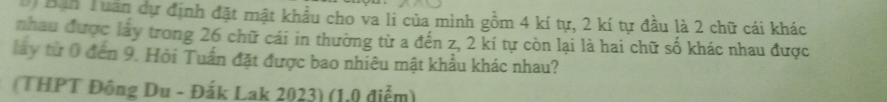 Bản Tuần dự định đặt mật khẩu cho va li của mình gồm 4 kí tự, 2 kí tự đầu là 2 chữ cái khác 
nhau được lấy trong 26 chữ cái in thường từ a đến z, 2 kí tự còn lại là hai chữ số khác nhau được 
lấy từ 0 đến 9. Hỏi Tuần đặt được bao nhiêu mật khẩu khác nhau? 
(THPT Đông Du - Đắk Lak 2023) (1.0 điểm)