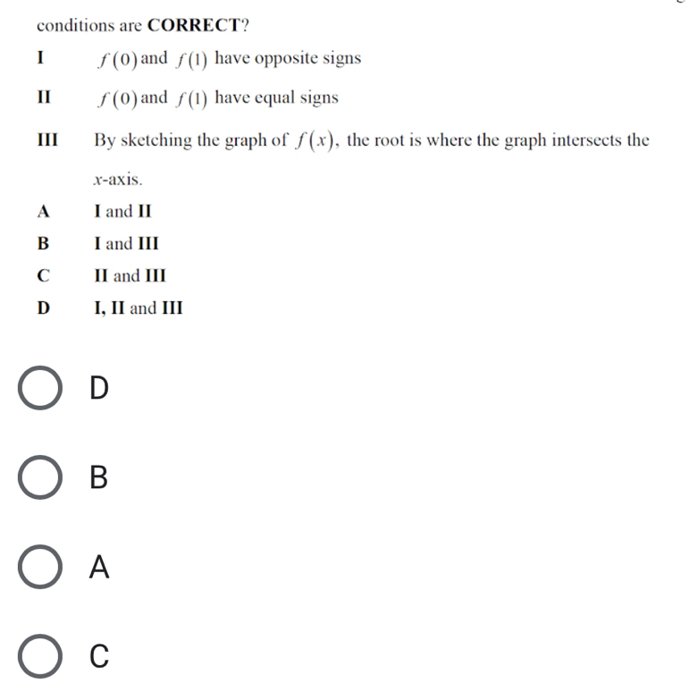 conditions are CORRECT?
I f(0) and f(1) have opposite signs
II f(0) and f(1) have equal signs
III By sketching the graph of f(x) , the root is where the graph intersects the
x-axis.
A I and II
B I and III
C II and III
D I, II and III
D
B
A
C