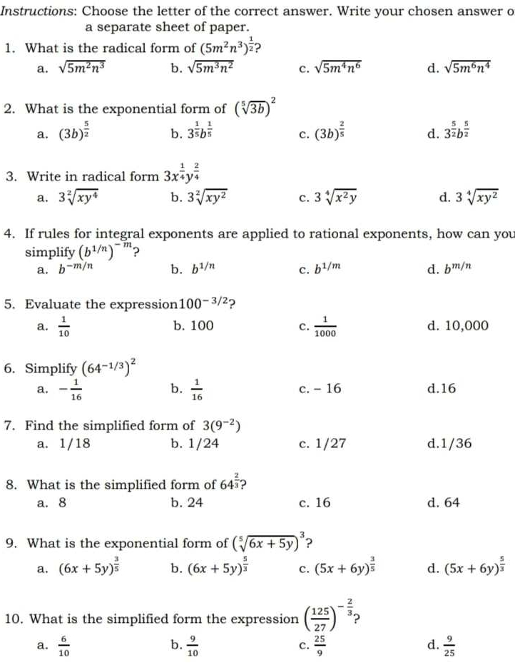 Instructions: Choose the letter of the correct answer. Write your chosen answer o
a separate sheet of paper.
1. What is the radical form of (5m^2n^3)^ 1/2  ?
a. sqrt(5m^2n^3) b. sqrt(5m^3n^2) c. sqrt(5m^4n^6) d. sqrt(5m^6n^4)
2. What is the exponential form of (sqrt[5](3b))^2
a. (3b)^ 5/2  3^(frac 1)5b^(frac 1)5 (3b)^ 2/5  3^(frac 5)2b^(frac 5)2
b.
c.
d.
3. Write in radical form 3x^(frac 1)4y^(frac 2)4
a. 3sqrt[2](xy^4) b. 3sqrt[2](xy^2) c. 3sqrt[4](x^2y) d. 3sqrt[4](xy^2)
4. If rules for integral exponents are applied to rational exponents, how can you
simplify (b^(1/n))^-m ?
a. b^(-m/n) b. b^(1/n) C. b^(1/m) d. b^(m/n)
5. Evaluate the expression 100^(-3/2) 2
a.  1/10  b. 100 C.  1/1000  d. 10,000
6. Simplify (64^(-1/3))^2
b.
a. - 1/16   1/16  c. - 16 d.16
7. Find the simplified form of 3(9^(-2))
a. 1/18 b. 1/24 c. 1/27 d.1/36
8. What is the simplified form of 64^(frac 2)3 ?
a. 8 b. 24 c. 16 d. 64
9. What is the exponential form of (sqrt[5](6x+5y))^3 ?
a. (6x+5y)^ 3/5  b. (6x+5y)^ 5/3  c. (5x+6y)^ 3/5  d. (5x+6y)^ 5/3 
10. What is the simplified form the expression ( 125/27 )^- 2/3 ;
b.
a.  6/10   9/10   25/9   9/25 
c.
d.