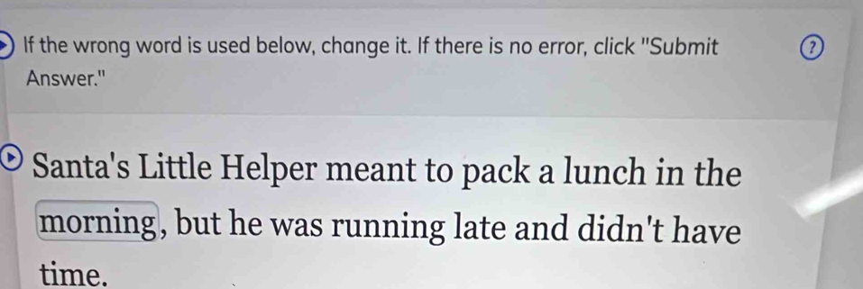 If the wrong word is used below, change it. If there is no error, click "Submit 
Answer." 
Santa's Little Helper meant to pack a lunch in the 
morning, but he was running late and didn't have 
time.