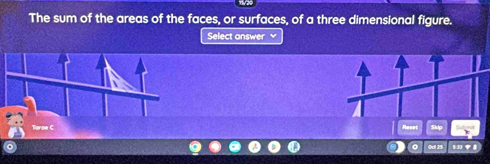 15/20 
The sum of the areas of the faces, or surfaces, of a three dimensional figure. 
Select answer 
Reset Skip Submit 
Oct 25 5:33