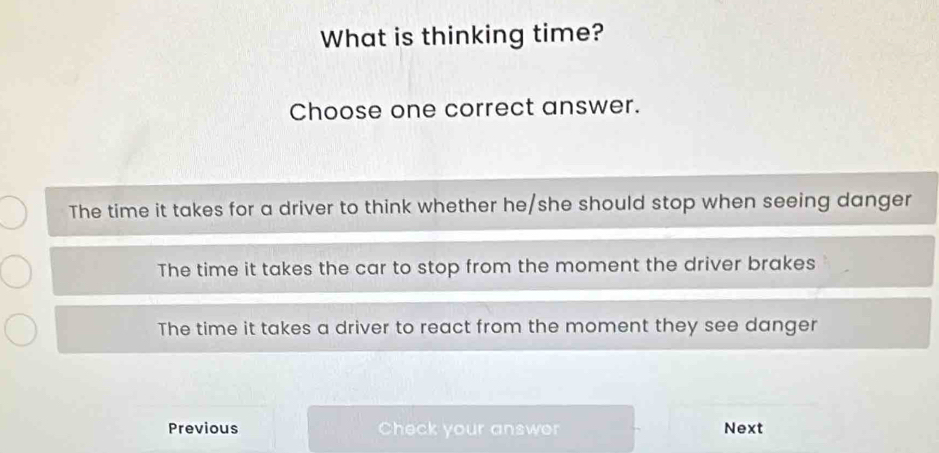 What is thinking time?
Choose one correct answer.
The time it takes for a driver to think whether he/she should stop when seeing danger
The time it takes the car to stop from the moment the driver brakes
The time it takes a driver to react from the moment they see danger
Previous Check your answor Next