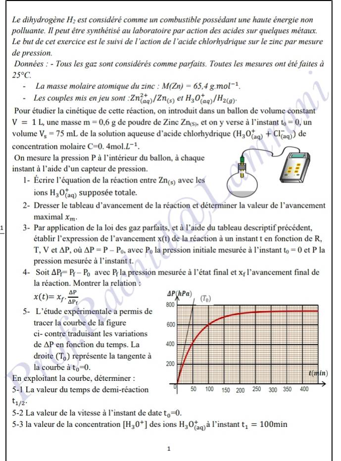 Le dihydrogène H_2 est considéré comme un combustible possédant une haute énergie non
polluante. Il peut être synthétisé au laboratoire par action des acides sur quelques métaux.
Le but de cet exercice est le suivi de l’action de l’acide chlorhydrique sur le zinc par mesure
de pression.
Données : - Tous les gaz sont considérés comme parfaits. Toutes les mesures ont été faites à
25°C.
La masse molaire atomique du zinc : M(Zn)=65,4g.mol^(-1).
Les couples mis en jeu sont : Zn_((aq))^(2+)/Zn_(s) et H_3O_((aq))^+/H_2(g).
Pour étudier la cinétique de cette réaction, on introduit dans un ballon de volume constant
V=1L , une masse m=0,6 g de poudre de Zinc Zn_(S) , et on y verse à l'instant t_0=0 , un
volume V_s=75mL de la solution aqueuse d’acide chlorhydrique (H_3O_((aq))^++Cl_((aq))^-) de
concentration molaire C=0.4mol.L^(-1).
On mesure la pression P à l'intérieur du ballon, à chaque
instant à l'aide d’un capteur de pression.
1- Écrire l'équation de la réaction entre Zn_(s) avec les
ions H_3O_((aq))^+ supposée totale.
2- Dresser le tableau d'avancement de la réaction et déterminer la valeur de l'avancement
maximal x_m.
1 3- Par application de la loi des gaz parfaits, et à l'aide du tableau descriptif précédent,
établir l'expression de l'avancement x(t) de la réaction à un instant t en fonction de R,
T, V et △ P , où △ P=P-P_0 , avec P_0 la pression initiale mesurée à l’instant t_0=0 et P la
pression mesurée à l'instant t.
4- Soit △ P_f=P_f-P_0 avec P_f la pression mesurée à l'état final et x= l'avancement final de
la réaction. Montrer la relation :
x(t)=x_f· frac △ P△ P_f
5- L'étude expérimentale a permis de
tracer la courbe de la figure 
ci- contre traduisant les variations
de △ P en fonction du temps. La 
droite (T_0) représente la tangente à
la courbe à t_0=0.
En exploitant la courbe, déterminer :
5-1 La valeur du temps de demi-réaction
t_1/2.
5-2 La valeur de la vitesse à l'instant de date t_0=0.
5-3 la valeur de la concentration [H_3O^+] des ions H_3O_((aq))^+a l’instant t_1=100min
1